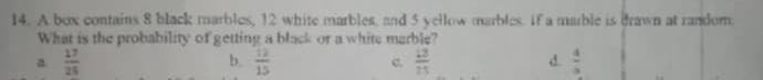 A box contains 8 black marbles, 12 white marbles, and 5 yellow marbles. If a marble is drawn at random
What is the probability of getting a black or a white marble?
b.
a.  17/25   12/15  c.  13/25  d  4/3 