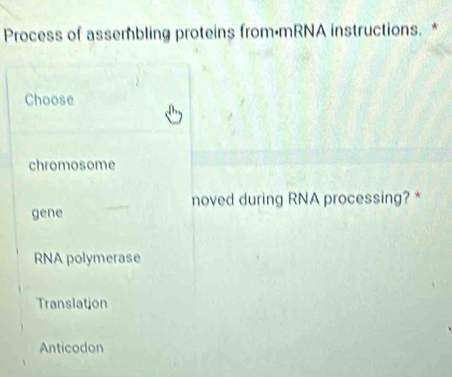 Process of assembling proteins from•mRNA instructions. *
Choose
chromosome
noved during RNA processing? *
gene
RNA polymerase
Translation
Anticodon