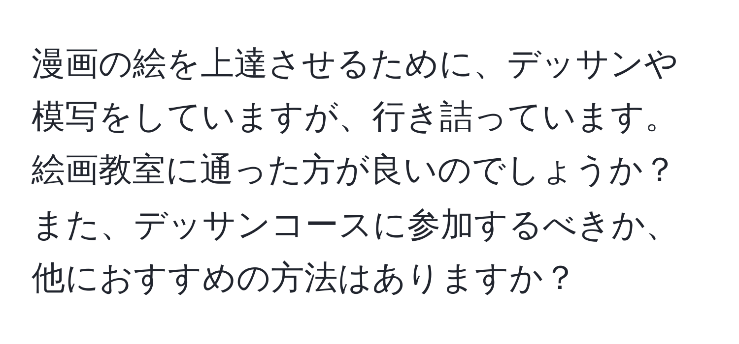 漫画の絵を上達させるために、デッサンや模写をしていますが、行き詰っています。絵画教室に通った方が良いのでしょうか？また、デッサンコースに参加するべきか、他におすすめの方法はありますか？