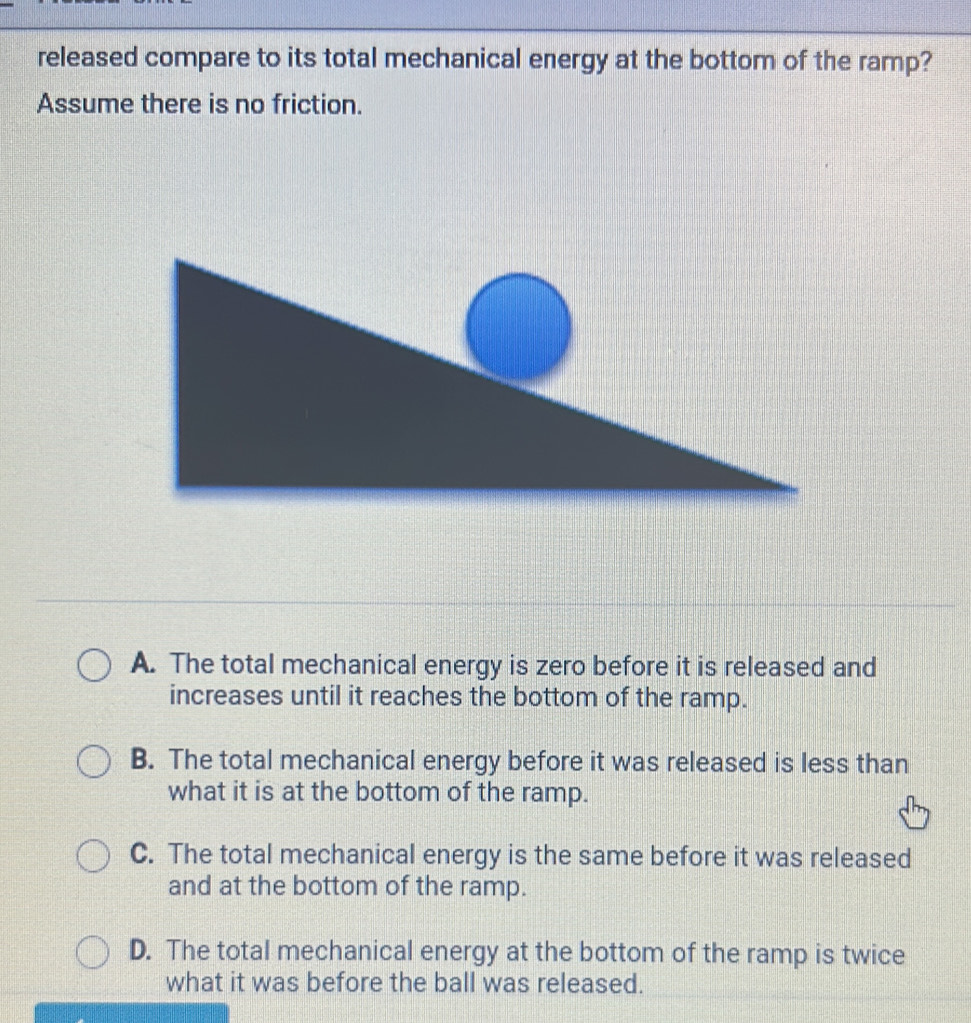 released compare to its total mechanical energy at the bottom of the ramp?
Assume there is no friction.
A. The total mechanical energy is zero before it is released and
increases until it reaches the bottom of the ramp.
B. The total mechanical energy before it was released is less than
what it is at the bottom of the ramp.
C. The total mechanical energy is the same before it was released
and at the bottom of the ramp.
D. The total mechanical energy at the bottom of the ramp is twice
what it was before the ball was released.