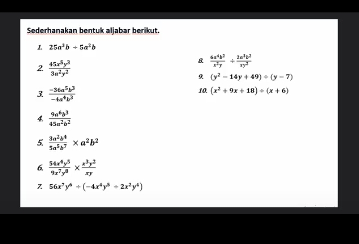 Sederhanakan bentuk aljabar berikut. 
1. 25a^3b/ 5a^2b
2  45x^5y^3/3a^2y^2 
8.  6a^4b^2/x^2y /  2a^3b^2/xy^2 
9. (y^2-14y+49)/ (y-7)
3  (-36a^5b^3)/-4a^4b^3 
10. (x^2+9x+18)/ (x+6)
4  9a^6b^3/45a^2b^2 
5.  3a^2b^4/5a^5b^7 * a^2b^2
6.  54x^4y^5/9x^7y^8 *  x^3y^2/xy 
7 56x^7y^6/ (-4x^4y^5/ 2x^2y^4)