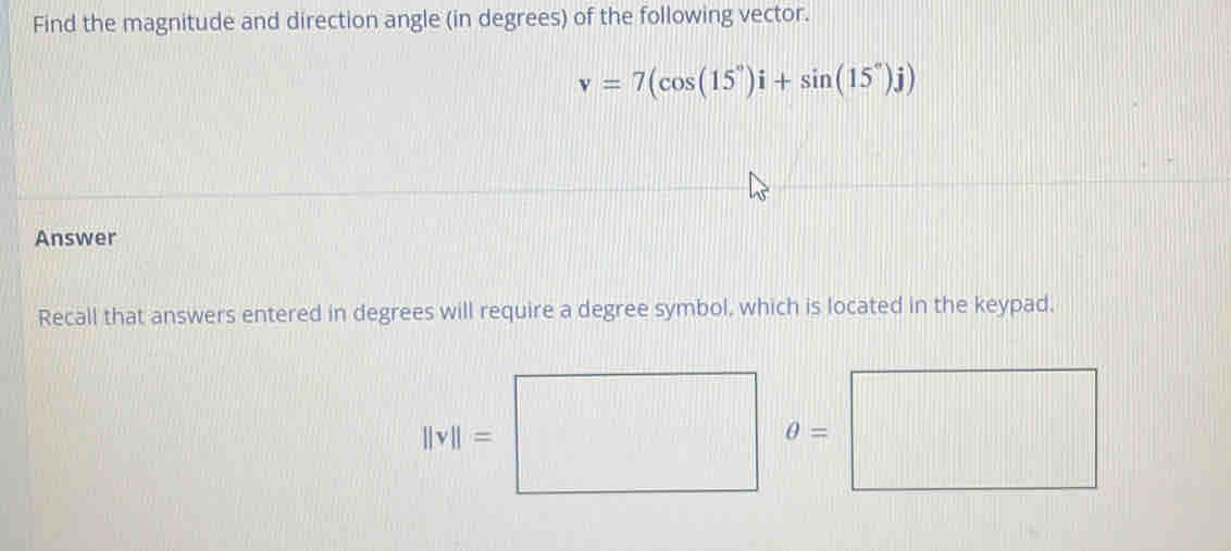 Find the magnitude and direction angle (in degrees) of the following vector.
v=7(cos (15°)i+sin (15°)j)
Answer 
Recall that answers entered in degrees will require a degree symbol, which is located in the keypad,
||v||=□ o=□