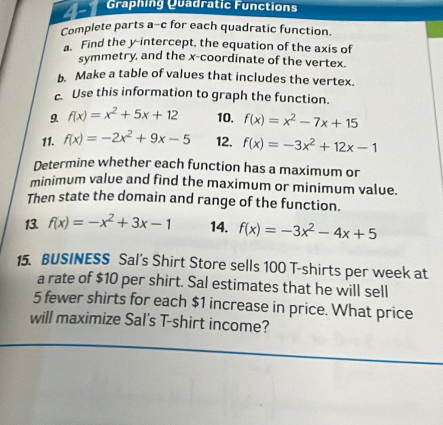 Graphing Quadratic Functions 
Complete parts a-c for each quadratic function. 
a. Find the y-intercept, the equation of the axis of 
symmetry, and the x-coordinate of the vertex. 
b. Make a table of values that includes the vertex. 
c. Use this information to graph the function. 
9. f(x)=x^2+5x+12 10. f(x)=x^2-7x+15
11. f(x)=-2x^2+9x-5 12. f(x)=-3x^2+12x-1
Determine whether each function has a maximum or 
minimum value and find the maximum or minimum value. 
Then state the domain and range of the function. 
13. f(x)=-x^2+3x-1 14. f(x)=-3x^2-4x+5
15. BUSINESS Sal's Shirt Store sells 100 T-shirts per week at 
a rate of $10 per shirt. Sal estimates that he will sell
5 fewer shirts for each $1 increase in price. What price 
will maximize Sal's T-shirt income?