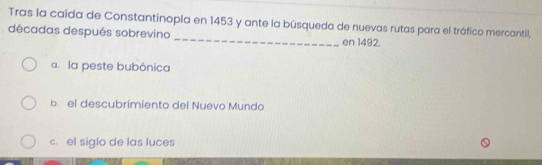 Tras la caída de Constantinopla en 1453 y ante la búsqueda de nuevas rutas para el tráfico mercantil,
décadas después sobrevino _en 1492.
a. la peste bubónica
b. el descubrimiento del Nuevo Mundo
c. el siglo de las luces