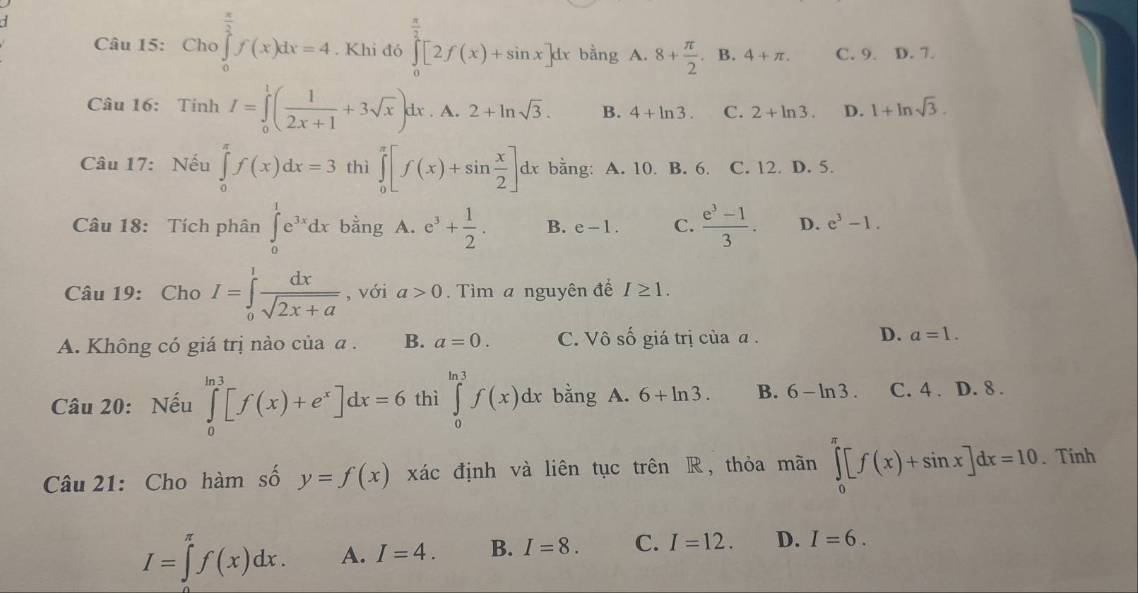 Cho ∈tlimits _0^((frac π)2)f(x)dx=4. Khi đó ∈tlimits _0^((frac π)2)[2f(x)+sin x]dx bằng A.8+ π /2  、 B. 4+π . C. 9. D. 7.
Câu 16: Tính I=∈tlimits _0^(1(frac 1)2x+1+3sqrt(x))dx. A. 2+ln sqrt(3). B. 4+ln 3. C. 2+ln 3. D. 1+ln sqrt(3).
Câu 17: Nếu ∈tlimits _0^((π)f(x)dx=3 thì ∈tlimits _0^(π)[f(x)+sin frac x)2]dx bằng: A. 10. B. 6. C. 12. D. 5.
Câu 18: Tích phân ∈tlimits _0^(1e^3x)dx bằng A. e^3+ 1/2 . B. e-1. C.  (e^3-1)/3 . D. e^3-1.
Câu 19: Cho I=∈tlimits _0^(1frac dx)sqrt(2x+a) , với a>0.  Tìm a nguyên đề I≥ 1.
A. Không có giá trị nào của α . B. a=0. C. Vô.C giá trị của α . D. a=1.
Câu 20: Nếu ∈tlimits _0^((ln 3)[f(x)+e^x)]dx=6 thì ∈tlimits _0^(ln 3)f(x)dx bằng A. 6+ln 3. B. 6-ln 3. C. 4 . . D. 8 .
Câu 21: Cho hàm số y=f(x) xác định và liên tục trên R, thỏa mãn ∈tlimits _0^(π)[f(x)+sin x]dx=10. Tính
I=∈tlimits _(π)^(π)f(x)dx. A. I=4. B. I=8. C. I=12. D. I=6.