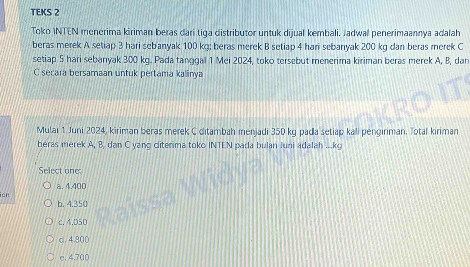 TEKS 2
Toko INTEN menerima kiriman beras dari tiga distributor untuk dijual kembali. Jadwal penerimaannya adalah
beras merek A setiap 3 hari sebanyak 100 kg; beras merek B setiap 4 hari sebanyak 200 kg dan beras merek C
setiap 5 hari sebanyak 300 kg. Pada tanggal 1 Mei 2024, toko tersebut menerima kiriman beras merek A, B, dan
C secara bersamaan untuk pertama kalinya
Mulai 1 Juni 2024, kiriman beras merek C ditambah menjadi 350 kg pada setiap kali pengiriman. Total kiriman
beras merek A, B, dan C yang diterima toko INTEN pada bulan Juni adalah .... kg
Select one:
a. 4.400
ion
b. 4.350
c. 4.050
d. 4.800
e. 4.700