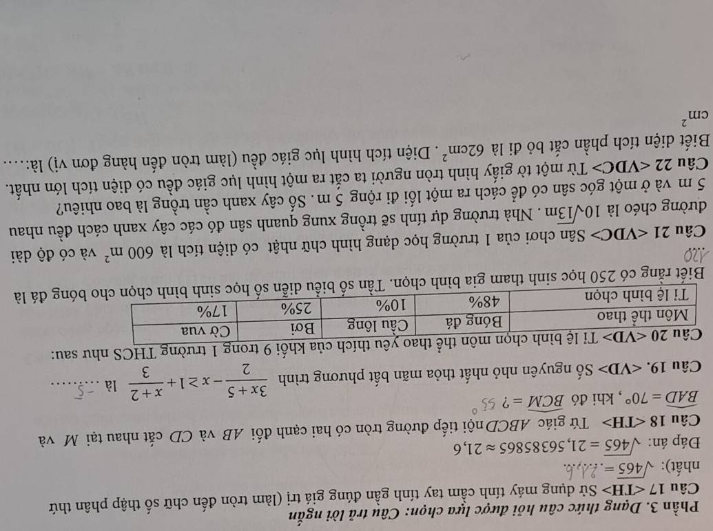 Phần 3. Dạng thức câu hỏi được lựa chọn: Câu trả lời ngắn
Câu 17 ∠ TH> Sử dụng máy tính cầm tay tính gần đúng giá trị (làm tròn đến chữ số thập phân thứ
nhất): sqrt(465)=
Đáp án: sqrt(465)=21,56385865approx 21,6
Câu 18 ∠ TH> Tứ giác ABCD nội tiếp đường tròn có hai cạnh đối AB và CD cắt nhau tại Mô và
widehat BAD=70° , khi đó widehat BCM= ?
Câu 19. ∠ VD> Số nguyên nhỏ nhất thỏa mãn bất phương trình  (3x+5)/2 -x≥ 1+ (x+2)/3  là_
của khối 9 trong 1 trường THCS như sau:
Biết rằng có 250 học sinh tham gia bình chọn. Tần số biểu diễnđá là
Câu 21 C> Sân chơi của 1 trường học dạng hình chữ nhật có diện tích là 600m^2 và có độ dài
đường chéo là 10sqrt(13)m. Nhà trường dự tính sẽ trồng xung quanh sân đó các cây xanh cách đều nhau
5 m và ở một góc sân có để cách ra một lối đi rộng 5 m. Số cây xanh cần trồng là bao nhiêu?
Câu 22 Từ một tờ giấy hình tròn người ta cắt ra một hình lục giác đều có diện tích lớn nhất.
Biết diện tích phần cắt bỏ đi là 62cm^2. Diện tích hình lục giác đều (làm tròn đến hàng đơn vị) là:....
cm^2