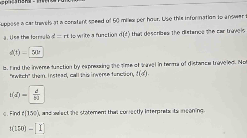 Applications - inverse 
Suppose a car travels at a constant speed of 50 miles per hour. Use this information to answer t 
a. Use the formula d=rt to write a function d(t) that describes the distance the car travels
d(t)=50t
b. Find the inverse function by expressing the time of travel in terms of distance traveled. No 
“switch" them. Instead, call this inverse function, t(d).
t(d)=| d/50 
c. Find t(150) , and select the statement that correctly interprets its meaning.
t(150)=□