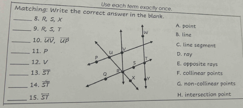 Use each term exactly once.
Matching: Write the correct answer in the blank.
_8. R, S, XA. point
_9. R, S, TB. line
_10. vector UV, vector UP C. line segment
_11. PD. ray
_12. V E. opposite rays
_13. overline ST F. collinear points
_14. vector ST G. non-collinear points
_15. overleftrightarrow ST H. intersection point