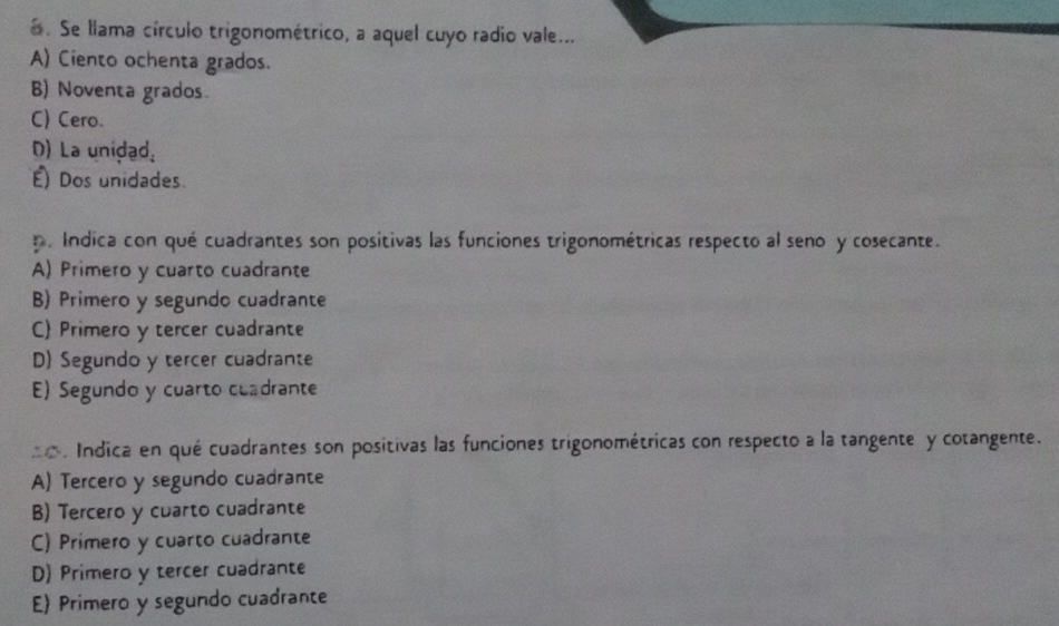 Se llama círculo trigonométrico, a aquel cuyo radio vale...
A) Ciento ochenta grados.
B) Noventa grados.
C) Cero.
D) La unidad.
É) Dos unidades
p. Indica con qué cuadrantes son positivas las funciones trigonométricas respecto al seno y cosecante.
A) Primero y cuarto cuadrante
B) Primero y segundo cuadrante
C) Primero y tercer cuadrante
D) Segundo y tercer cuadrante
E) Segundo y cuarto cuadrante
a o . Indica en qué cuadrantes son positivas las funciones trigonométricas con respecto a la tangente y cotangente.
A) Tercero y segundo cuadrante
B) Tercero y cuarto cuadrante
C) Primero y cuarto cuadrante
D) Primero y tercer cuadrante
E Primero y segundo cuadrante