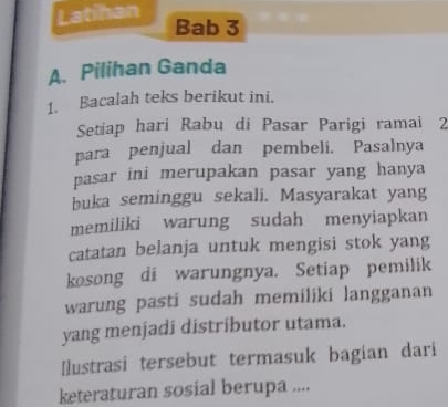 Latihan 
Bab 3 
A. Pilihan Ganda 
1. Bacalah teks berikut ini. 
Setiap hari Rabu di Pasar Parigi ramai 2
para penjual dan pembeli. Pasalnya 
pasar ini merupakan pasar yang hanya 
buka seminggu sekali. Masyarakat yang 
memiliki warung sudah menyiapkan 
catatan belanja untuk mengisi stok yang 
kosong di warungnya. Setiap pemilik 
warung pasti sudah memiliki langganan 
yang menjadi distríbutor utama. 
Ilustrasi tersebut termasuk bagían dari 
keteraturan sosial berupa ....