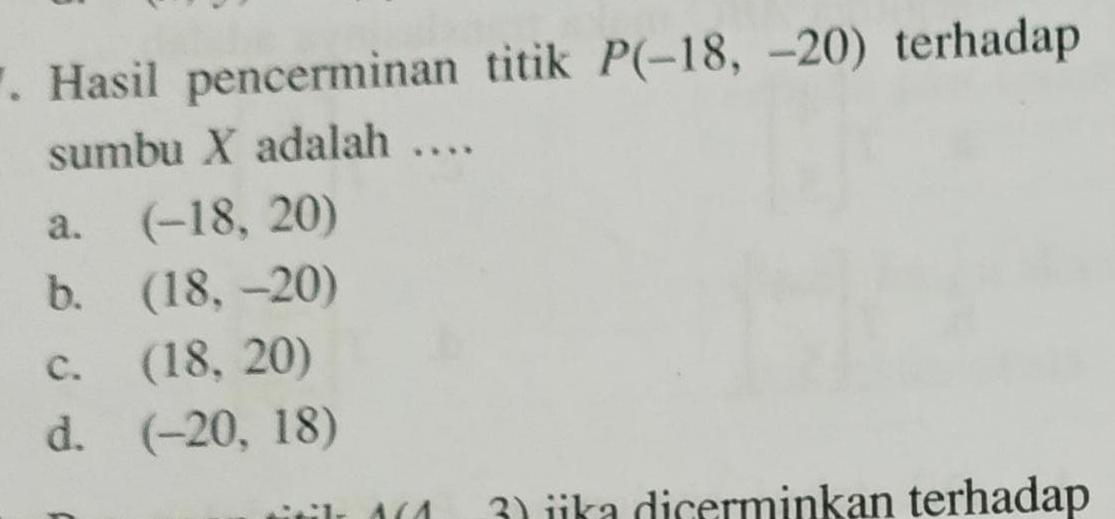 Hasil pencerminan titik P(-18,-20) terhadap
sumbu X adalah …
a. (-18,20)
b. (18,-20)
C. (18,20)
d. (-20,18)
3) iika dicerminkan terhadap