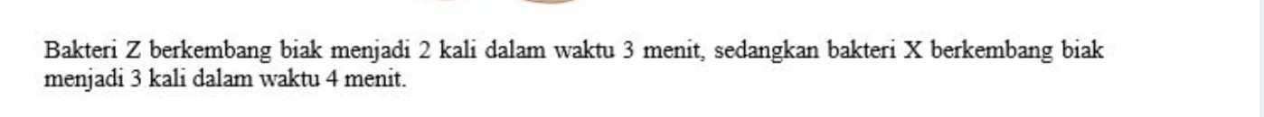 Bakteri Z berkembang biak menjadi 2 kali dalam waktu 3 menit, sedangkan bakteri X berkembang biak 
menjadi 3 kali dalam waktu 4 menit.