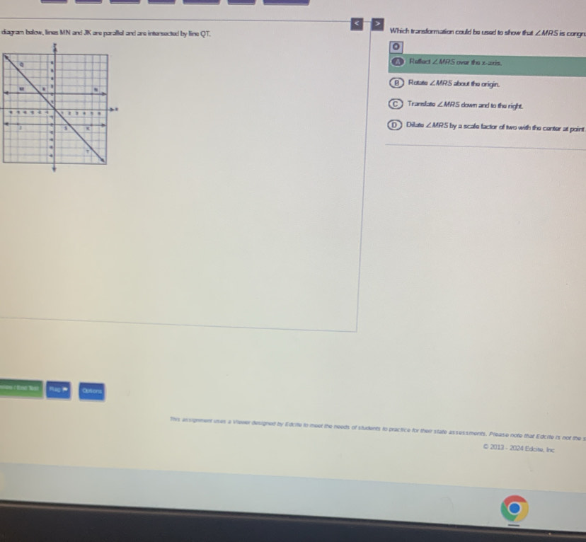 >
diagram balow, lines MN and JK are parallel and are intersected by line QT. Which transformation could be used to show that ∠ MRS is congn
0
over the x-axis.
a Reffect ∠ MRS
B Rotato ∠ MRS about the origin.
C Translato ∠ MRS down and to the right.
by a scale factor of two with the center at point
D Dilzto ∠ MRS
_
Oostors
y lidcite to meet the needs of students to practice for their state assessments. Please note that Edcite is not the s
© 2013 - 2024 Edcite, Inc