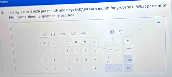 Eters 
3. Jeremy earns $1626 per month and pays $487.80 each month for groceries. What percent of 
his income does he spend on groceries?
sqrt(x)
123 ƒ() ∞≠∈ ABC a, β7
r ν 7 8 9 ÷ e i π < > 4 5 6 χ 2 r 
  $ 1 2 3 ` I 
0 >