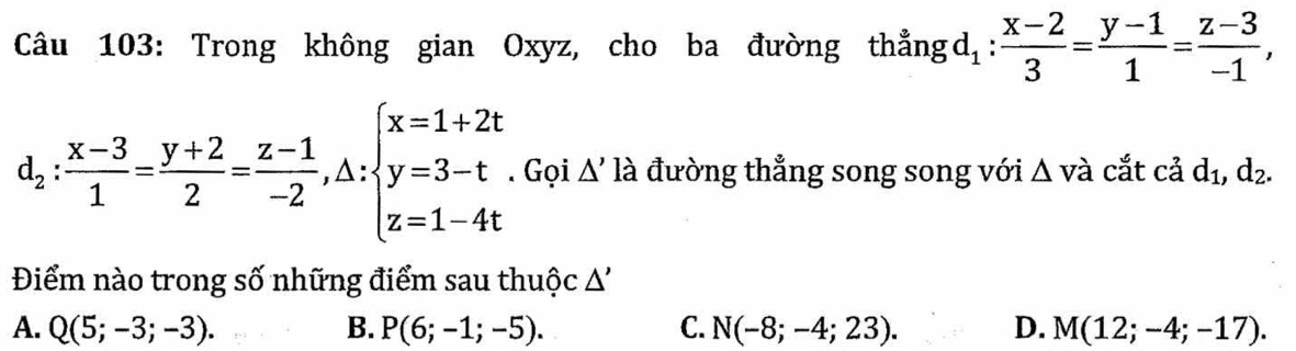 Trong không gian Oxyz, cho ba đường thẳng d_1: (x-2)/3 = (y-1)/1 = (z-3)/-1 ,
d_2: (x-3)/1 = (y+2)/2 = (z-1)/-2 , △ :beginarrayl x=1+2t y=3-t z=1-4tendarray. Gọi △ 'l à đường thẳng song song với △ va cắt cả d_1, d_2. 
Điểm nào trong số những điểm sau thuộc Δ'
A. Q(5;-3;-3). B. P(6;-1;-5). C. N(-8;-4;23). D. M(12;-4;-17).