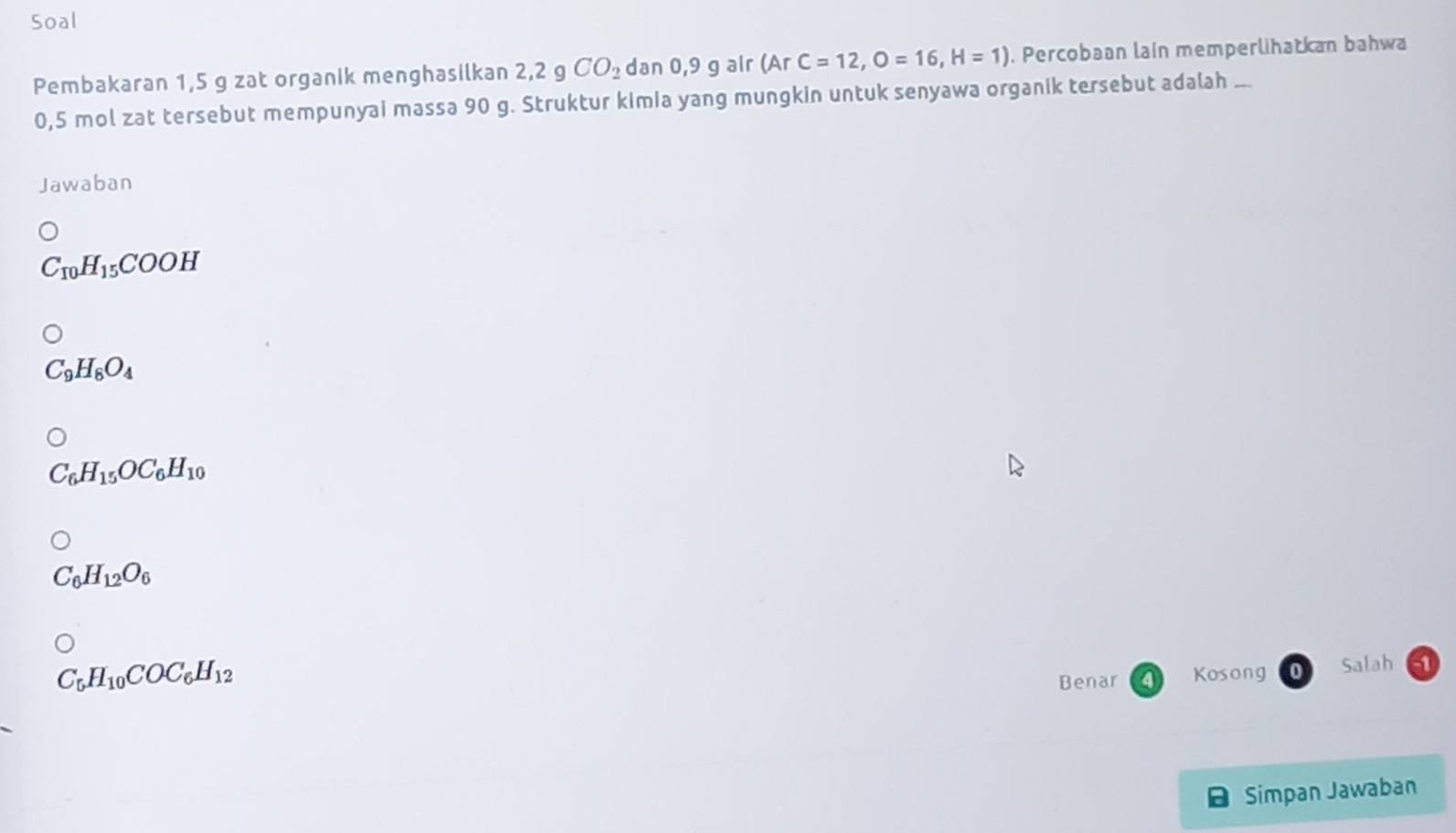 Soal
Pembakaran 1,5 g zat organik menghasilkan 2,2 g CO_2 dan 0,9 g air (A r C=12, O=16, H=1). Percobaan lain memperlihatkan bahwa
0,5 mol zat tersebut mempunyai massa 90 g. Struktur kimia yang mungkin untuk senyawa organik tersebut adalah ..
Jawaban
C_10H_15COOH
C_9H_8O_4
C_6H_15OC_6H_10
C_6H_12O_6
C_5H_10COC_6H_12
Benar Kosong Salah 1
Simpan Jawaban