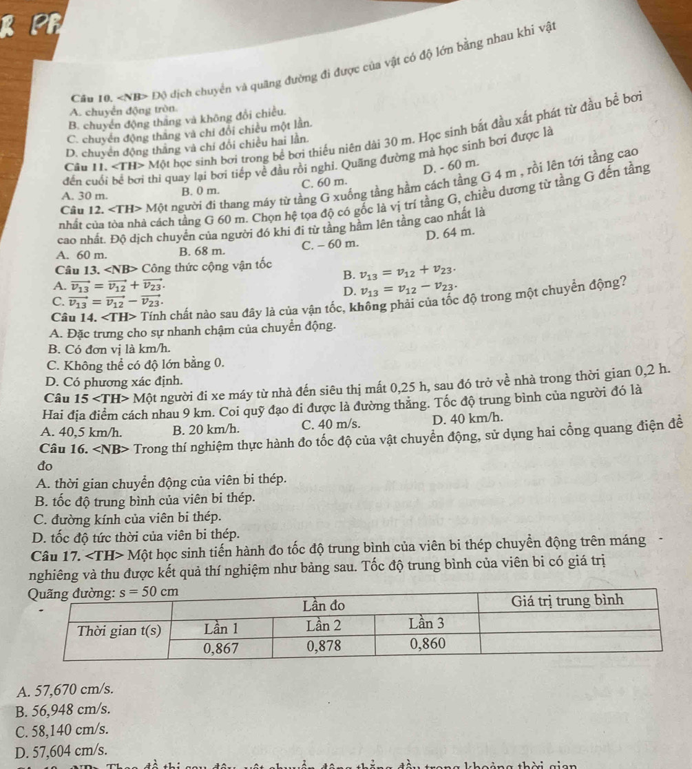 Cău 10. Độ dịch chuyển và quãng đường đi được của vật có độ lớn bằng nhau khi vật
A. chuyển động tròn
B. chuyển động thắng và không đổi chiều.
C. chuyển động thăng và chỉ đổi chiều một lần.
Câu 11. Mphi t học sinh bơi trong bể bơi thiếu niên dài 30 m. Học sinh bắt đầu xất phát từ đầu bề bơi
D. chuyên động thắng và chí đổi chiều hai lần.
đến cuối be^(frac 1)d bởơi thi quay lại bơi tiếp về đầu rồi nghi. Quãng đường mà học sinh bơi được là
C. 60 m. D. - 60 m.
Câu 12 ∠ TH>Mhat Qt người đi thang máy từ tầng G xuống tầng hầm cách tầng G 4 m , rồi lên tới tầng cao
A. 30 m. B. 0 m.
nhất của tôa nhà cách tầng G 60 m. Chọn hệ tọa độ có gốc là vị trí tầng G, chiều dương từ tầng G đến tầng
cao nhất. Độ dịch chuyển của người đó khi đi từ tầng hầm lên tầng cao nhất là
D. 64 m.
A. 60 m. B. 68 m. C. - 60 m.
Câu 13. Công thức cộng vận tốc
B. v_13=v_12+v_23.
A. vector v_13=vector v_12+vector v_23. v_13=v_12-v_23.
D.
Câu 14. ∠ TH> Tính chất nào sau đây là của vận tốc, không phải của tốc độ trong một chuyển động?
C. vector v_13=vector v_12-vector v_23.
A. Đặc trưng cho sự nhanh chậm của chuyển động.
B. Có đơn vị là km/h.
C. Không thể có độ lớn bằng 0.
D. Có phương xác định.
Câu 15 Một người đi xe máy từ nhà đến siêu thị mất 0,25 h, sau đó trở về nhà trong thời gian 0,2 h.
Hai địa điểm cách nhau 9 km. Coi quỹ đạo đi được là đường thăng. Tốc độ trung bình của người đó là
A. 40,5 km/h. B. 20 km/h. C. 40 m/s. D. 40 km/h.
Câu 16. ∠ NB> Trong thí nghiệm thực hành đo tốc độ của vật chuyển động, sử dụng hai cổng quang điện đề
đo
A. thời gian chuyển động của viên bi thép.
B. tốc độ trung bình của viên bi thép.
C. đường kính của viên bi thép.
D. tốc độ tức thời của viên bi thép.
Câu 17. Một học sinh tiến hành đo tốc độ trung bình của viên bi thép chuyền động trên máng
nghiêng và thu được kết quả thí nghiệm như bảng sau. Tốc độ trung bình của viên bi có giá trị
A. 57,670 cm/s.
B. 56,948 cm/s.
C. 58,140 cm/s.
D. 57,604 cm/s.