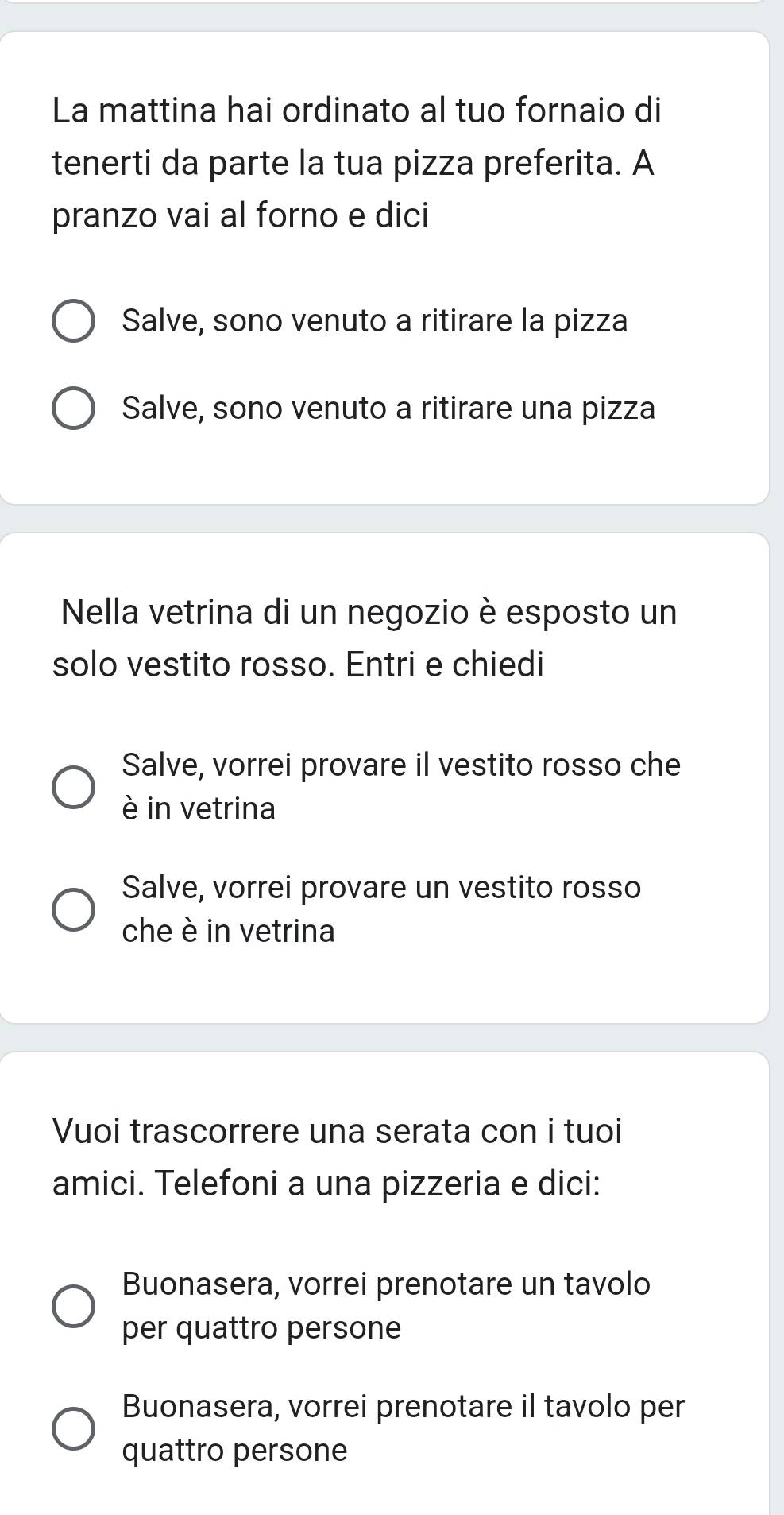 La mattina hai ordinato al tuo fornaio di
tenerti da parte la tua pizza preferita. A
pranzo vai al forno e dici
Salve, sono venuto a ritirare la pizza
Salve, sono venuto a ritirare una pizza
Nella vetrina di un negozio è esposto un
solo vestito rosso. Entri e chiedi
Salve, vorrei provare il vestito rosso che
è in vetrina
Salve, vorrei provare un vestito rosso
che è in vetrina
Vuoi trascorrere una serata con i tuoi
amici. Telefoni a una pizzeria e dici:
Buonasera, vorrei prenotare un tavolo
per quattro persone
Buonasera, vorrei prenotare il tavolo per
quattro persone