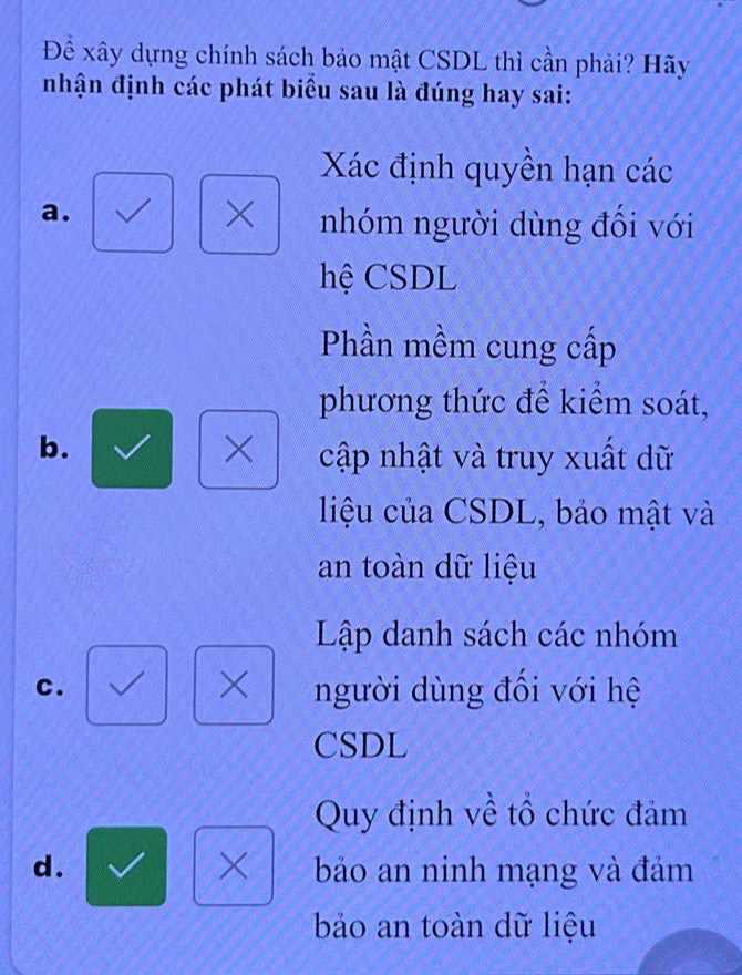 Để xây dựng chính sách bảo mật CSDL thì cần phải? Hãy
nhận định các phát biểu sau là đúng hay sai:
Xác định quyền hạn các
a.
× nhóm người dùng đối với
hệ CSDL
Phần mềm cung cấp
phương thức để kiểm soát,
b.
× cập nhật và truy xuất dữ
liệu của CSDL, bảo mật và
an toàn dữ liệu
Lập danh sách các nhóm
×
c. người dùng đối với hệ
CSDL
Quy định về tổ chức đảm
×
d. bảo an ninh mạng và đám
bảo an toàn dữ liệu