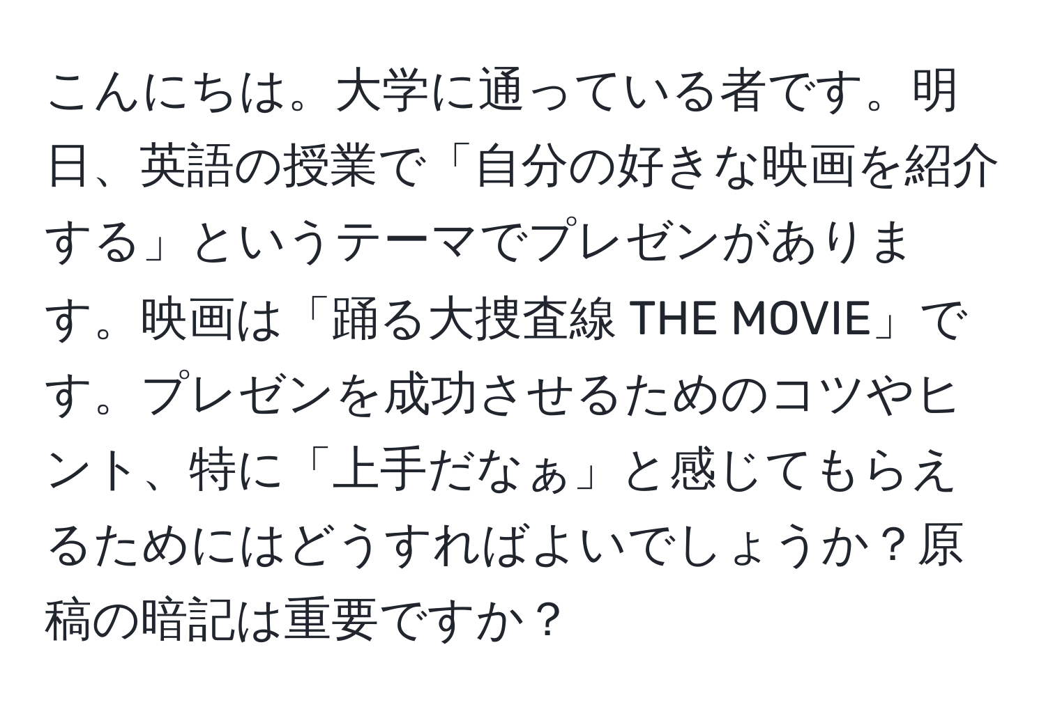 こんにちは。大学に通っている者です。明日、英語の授業で「自分の好きな映画を紹介する」というテーマでプレゼンがあります。映画は「踊る大捜査線 THE MOVIE」です。プレゼンを成功させるためのコツやヒント、特に「上手だなぁ」と感じてもらえるためにはどうすればよいでしょうか？原稿の暗記は重要ですか？