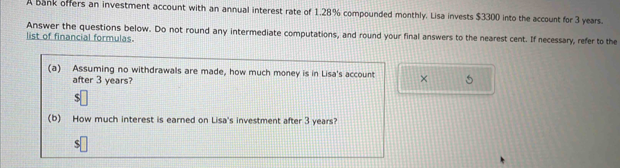 A bank offers an investment account with an annual interest rate of 1.28% compounded monthly. Lisa invests $3300 into the account for 3 years. 
Answer the questions below. Do not round any intermediate computations, and round your final answers to the nearest cent. If necessary, refer to the 
list of financial formulas. 
(a) Assuming no withdrawals are made, how much money is in Lisa's account × 
after 3 years? 
(b) How much interest is earned on Lisa's investment after 3 years? 
s