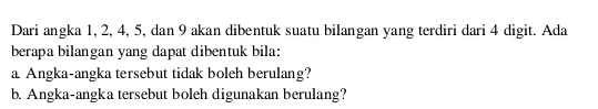 Dari angka 1, 2, 4, 5, dan 9 akan dibentuk suatu bilangan yang terdiri dari 4 digit. Ada 
berapa bilangan yang dapat dibentuk bila: 
a Angka-angka tersebut tidak boleh berulang? 
b. Angka-angka tersebut boleh digunakan berulang?