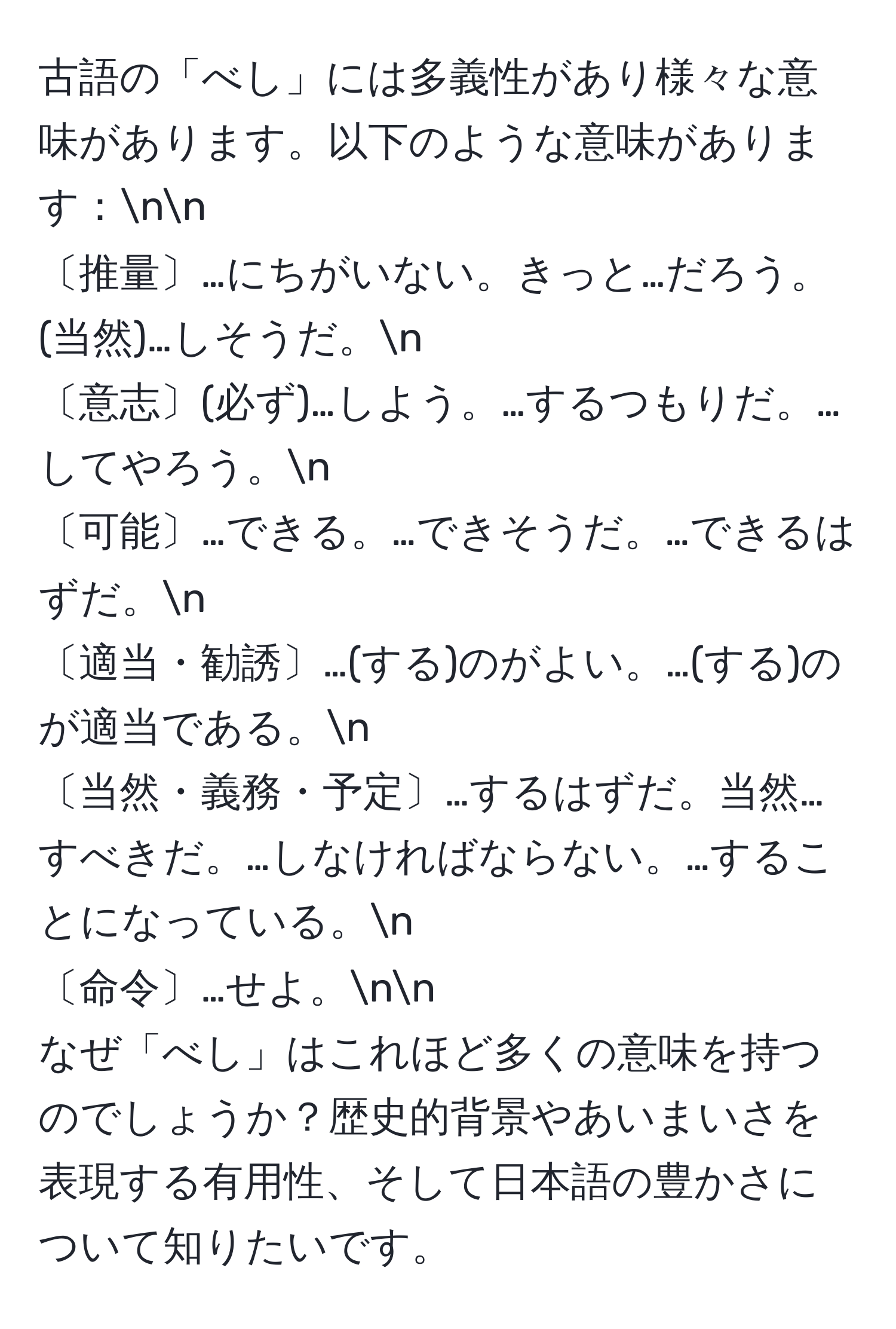 古語の「べし」には多義性があり様々な意味があります。以下のような意味があります：nn
〔推量〕…にちがいない。きっと…だろう。(当然)…しそうだ。n
〔意志〕(必ず)…しよう。…するつもりだ。…してやろう。n
〔可能〕…できる。…できそうだ。…できるはずだ。n
〔適当・勧誘〕…(する)のがよい。…(する)のが適当である。n
〔当然・義務・予定〕…するはずだ。当然…すべきだ。…しなければならない。…することになっている。n
〔命令〕…せよ。nn
なぜ「べし」はこれほど多くの意味を持つのでしょうか？歴史的背景やあいまいさを表現する有用性、そして日本語の豊かさについて知りたいです。