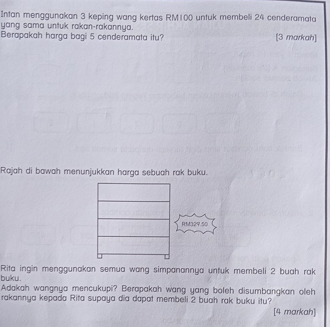 Intan menggunakan 3 keping wang kertas RM100 untuk membeli 24 cenderamata 
yang sama untuk rakan-rakannya. 
Berapakah harga bagi 5 cenderamata itu? [3 markah] 
Rajah di bawah menunjukkan harga sebuah rak buku.
RM329.50
Rita ingin menggunakan semua wang simpanannya untuk membeli 2 buah rak 
buku. 
Adakah wangnya mencukupi? Berapakah wang yang boleh disumbangkan oleh 
rakannya kepada Rita supaya dia dapat membeli 2 buah rak buku itu? 
[4 markah]