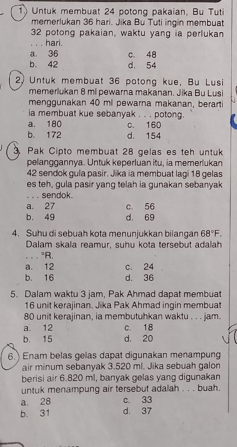 Untuk membuat 24 potong pakaian, Bu Tuti
memerlukan 36 hari. Jika Bu Tuti ingin membuat
32 potong pakaian, waktu yang ia perlukan
_. . . hari.
a. 36 c. 48
b. 42 d. 54
2) Untuk membuat 36 potong kue, Bu Lusi
memerlukan 8 ml pewarna makanan. Jika Bu Lusi
menggunakan 40 ml pewarna makanan, berarti
ia membuat kue sebanyak . . . potong.
a. 180 c. 160
b. 172 d. 154
Pak Cipto membuat 28 gelas es teh untuk
pelanggannya. Untuk keperluan itu, ia memerlukan
42 sendok gula pasir. Jika ia membuat lagi 18 gelas
es teh, gula pasir yang telah ia gunakan sebanyak
. . . sendok.
a. 27 c. 56
b. 49 d. 69
4. Suhu di sebuah kota menunjukkan bilangan 68°F. 
Dalam skala reamur, suhu kota tersebut adalah
. . . ^circ R.
a. 12 c. 24
b. 16 d. 36
5. Dalam waktu 3 jam, Pak Ahmad dapat membuat
16 unit kerajinan. Jika Pak Ahmad ingin membuat
80 unit kerajinan, ia membutuhkan waktu . . . jam.
a. 12 c. 18
b. 15 d. 20
6.) Enam belas gelas dapat digunakan menampung
air minum sebanyak 3.520 ml. Jika sebuah galon
berisi air 6.820 ml, banyak gelas yang digunakan
untuk menampung air tersebut adalah . . . buah.
a. 28 c. 33
b. 31 d. 37