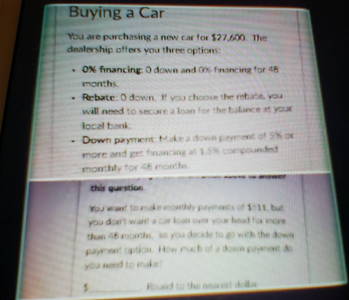 Buying a Car 
You are purchasing a new car for $27,600. The 
dealership offers you three options:
0% financing: 0 down and 0% fancing for 48
months. 
Rebate: O down. If you choose the rebate, you 
will need to secure a loan for the balance at your . 
local bank . 
Down payment: Make a down payment of 5% de 
more and get financing at 1.5% compounded 
monthly for ∠ 8 months
this question 
You want to make monthly payments of $511, but 
you donn't want a car loan over your head for iors. 
than 48 morths, so you decide to go with the down 
payment option. How much of a down payment do 
you need to make?
$ _ Round to the nearest dollar