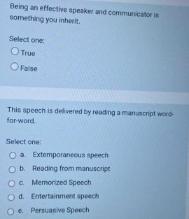 Being an effective speaker and communicator is
something you inherit.
Select one:
True
False
This speech is delivered by reading a manuscript word-
for-word.
Select one:
a. Extemporaneous speech
b. Reading from manuscript
c. Memorized Speech
d. Entertainment speech
e. Persuasive Speech