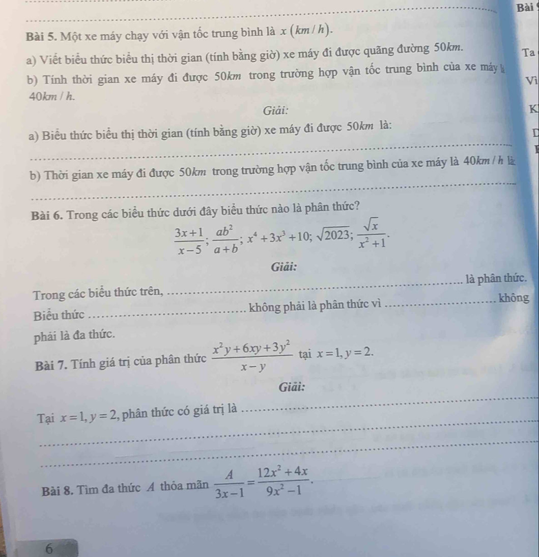 Bài 
_ 
Bài 5. Một xe máy chạy với vận tốc trung bình là x (km / h). 
a) Viết biểu thức biểu thị thời gian (tính bằng giờ) xe máy đi được quãng đường 50km. 
Ta 
b) Tính thời gian xe máy đi được 50km trong trường hợp vận tốc trung bình của xe máy 
Vì
40km / h. 
Giải: K
_ 
a) Biểu thức biểu thị thời gian (tính bằng giờ) xe máy đi được 50km là: 
D 
_ 
b) Thời gian xe máy đi được 50km trong trường hợp vận tốc trung bình của xe máy là 40km / h là 
Bài 6. Trong các biểu thức dưới đây biểu thức nào là phân thức?
 (3x+1)/x-5 ;  ab^2/a+b ; x^4+3x^3+10; sqrt(2023);  sqrt(x)/x^2+1 . 
Giải: 
Trong các biểu thức trên, _là phân thức. 
Biểu thức _không phải là phân thức vì 
_không 
phải là đa thức. 
Bài 7. Tính giá trị của phân thức  (x^2y+6xy+3y^2)/x-y  tại x=1, y=2. 
_ 
Giải: 
_ 
Tại x=1, y=2 ,, phân thức có giá trị là 
_ 
_ 
Bài 8. Tìm đa thức A thỏa mãn  A/3x-1 = (12x^2+4x)/9x^2-1 . 
6