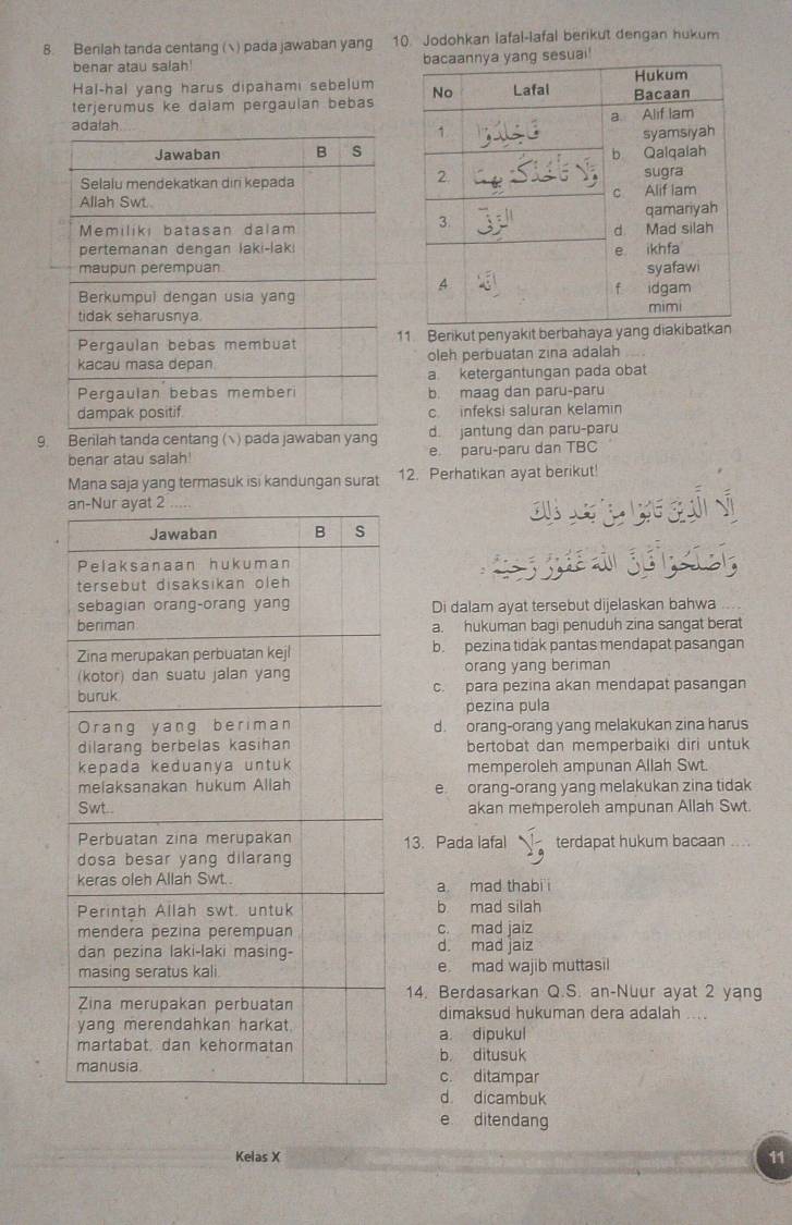 Benlah tanda centang () pada jawaban yang 10. Jodohkan lafal-lafal berikut dengan hukum
benar atau salah! sesuai!
Hal-hal yang harus dipahami sebelum 
terjerumus ke dalam pergaulan bebas

11 Berikut penyakit berbahaya yang
oleh perbuatan zina adalah
a ketergantungan pada obat
b. maag dan paru-paru
c infeksi saluran kelamin
9. Berilah tanda centang ( ) pada jawaban yang d. jantung dan paru-paru
benar atau salah! e paru-paru dan TBC
Mana saja yang termasuk isi kandungan surat 12. Perhatikan ayat berikut!
a g 
g ge 
Di dalam ayat tersebut dijelaskan bahwa
a. hukuman bagi penuduh zina sangat berat
b. pezina tidak pantas mendapat pasangan
orang yang beriman
c. para pezina akan mendapat pasangan
pezina pula
d. orang-orang yang melakukan zina harus
bertobat dan memperbaiki diri untuk
memperoleh ampunan Allah Swt
e orang-orang yang melakukan zina tidak
akan memperoleh ampunan Allah Swt.
13. Pada lafal terdapat hukum bacaan ....
a mad thabi
b mad silah
c. mad iaiz
d. mad jaiz
e. mad wajib muttasil
14. Berdasarkan Q.S. an-Nuur ayat 2 yang
dimaksud hukuman dera adalah ....
a. dipukul b ditusuk
c. ditampar
d dicambuk
e ditendang
Kelas X
11