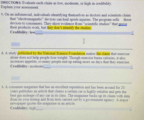 DIRECTIONS: Evaluate each claim as low, moderate, or high in credibility. 
Explain your assessment. 
1. On an infomercial, individuals identifying themselves as doctors and scientists claim 
that “electromagnetic” devices can heal sports injuries. The program sells these 
devices to consumers. They show evidence from “scientific studies” that prove 
their products work, but they don’t identify the studies. 
Credibility: low_ 
2. A study published by the National Science Foundation makes the claim that exercise 
alone does not help people lose weight. Though exercise burns calories, it also 
increases appetite, so many people end up eating more on days that they exercise. 
Credibility: moderate_ 
_ 
_ 
3. A consumer magazine that has an excellent reputation and has been around for 20
years publishes an article that claims a certain car is highly reliable and gets the 
best gas mileage of any car in its class. The magazine backs up its claim with data 
from its own testing and from tests carried out by a government agency. A major 
newspaper quotes the magazine in an article. 
Credibility: high_