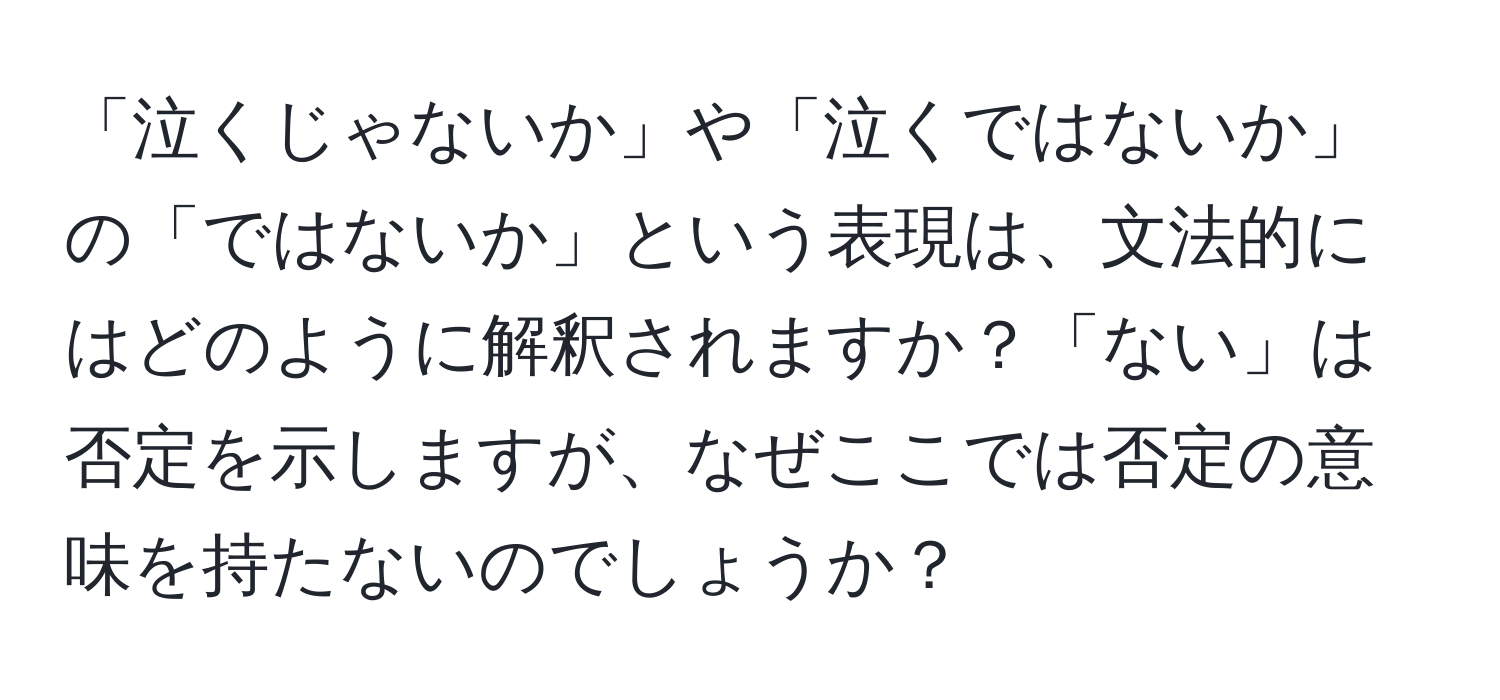 「泣くじゃないか」や「泣くではないか」の「ではないか」という表現は、文法的にはどのように解釈されますか？「ない」は否定を示しますが、なぜここでは否定の意味を持たないのでしょうか？