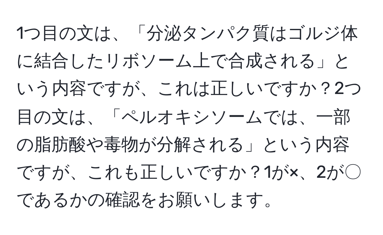 1つ目の文は、「分泌タンパク質はゴルジ体に結合したリボソーム上で合成される」という内容ですが、これは正しいですか？2つ目の文は、「ペルオキシソームでは、一部の脂肪酸や毒物が分解される」という内容ですが、これも正しいですか？1が×、2が〇であるかの確認をお願いします。