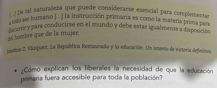 [...] De tal naturaleza que puede considerarse esencial para complementar 
a todo ser humano [...] la instrucción primaria es como la materia prima para 
discurrir y para conducirse en el mundo y debe estar igualmente a disposición 
del hombre que de la mujer. 
Josefina Z. Vázquez, La República Restaurada y la educación. Un intento de victoria definitiva 
¿Cómo explican los liberales la necesidad de que la educación 
primaria fuera accesible para toda la población?