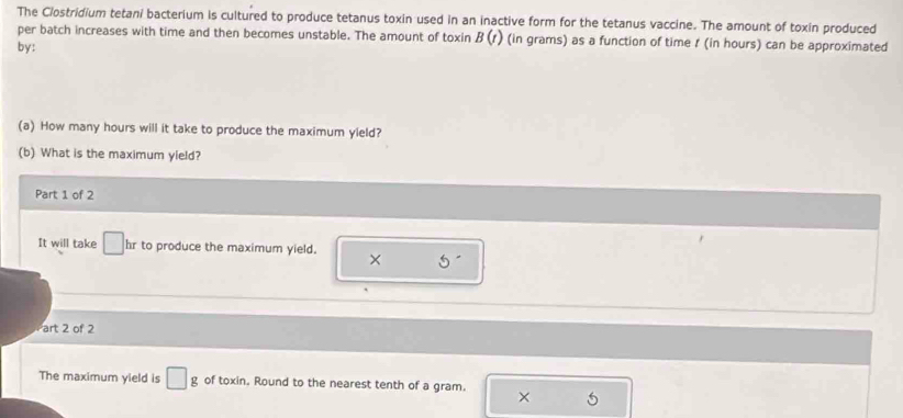 The Clostridium tetani bacterium is cultured to produce tetanus toxin used in an inactive form for the tetanus vaccine. The amount of toxin produced 
per batch increases with time and then becomes unstable. The amount of toxin B(t) (in grams) as a function of time t (in hours) can be approximated 
by: 
(a) How many hours will it take to produce the maximum yield? 
(b) What is the maximum yield? 
Part 1 of 2 
It will take □ hr to produce the maximum yield. × S^ 
art 2 of 2 
The maximum yield is □ g of toxin. Round to the nearest tenth of a gram. ×