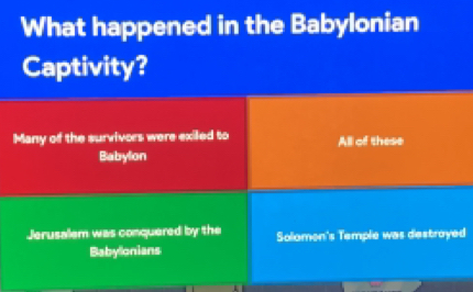 What happened in the Babylonian
Captivity?
Many of the survivors were exiled to All of these
Babylon
Jerusalem was conquered by the Solomon's Temple was destroyed
Babylonians