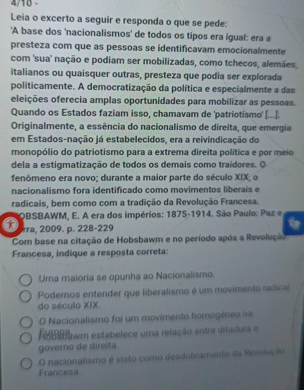 4/10 -
Leia o excerto a seguir e responda o que se pede:
'A base dos 'nacionalismos' de todos os tipos era igual: era a
presteza com que as pessoas se identificavam emocionalmente
com 'sua' nação e podiam ser mobilizadas, como tchecos, alemães,
italianos ou quaisquer outras, presteza que podía ser explorada
politicamente. A democratização da política e especialmente a das
eleições oferecia amplas oportunidades para mobilizar as pessoas.
Quando os Estados faziam isso, chamavam de 'patriotismo' [...].
Originalmente, a essência do nacionalismo de direita, que emergia
em Estados-nação já estabelecidos, era a reivindicação do
monopólio do patriotismo para a extrema direita política e por meio
dela a estigmatização de todos os demais como traidores. O
fenômeno era novo; durante a maior parte do século XIX, o
nacionalismo fora identificado como movimentos liberais e
radicais, bem como com a tradição da Revolução Francesa.
OBSBAWM, E. A era dos impérios: 1875-1914. São Paulo: Paz e
i rra, 2009. p. 228-229
9
Com base na citação de Hobsbawm e no período após a Revolução
Francesa, indique a resposta correta:
Uma maioria se opunha ao Nacionalismo.
Podemos entender que liberalismo é um movimento radical
do século XIX.
O Nacionalismo foi um movimento homogêneo na
Eurona
Hobsbawm estabelece uma relação entre ditadura e
governo de direita.
O nacionalismo é visto como desdobramento da Revolução
Francesa.