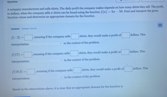 company manufactures and sells shirts. The daily profit the company makes depends on how many shirts they sell. The profit,
in dollars, when the company sells æ shirts can be found using the function f(x)=5x-50. Find and interpret the given
function values and determine an appropriate domain for the function.
Answer Attempt s out of 5
f(-2)=□ , meaning if the company sells □ shirts, they would make a profit of □ dollars. This
interpretation in the context of the problem.
f(17)=□ , meaning if the company sells □ shirts, they would make a profit of □ dollars. This
interpretation in the context of the problem.
f(18.5)=□ , meaning if the company sells □ shirts, they would make a profit of □ dollars. This
interpretation in the context of the problem.
Based on the observations above, it is clear that an appropriate domain for the function is