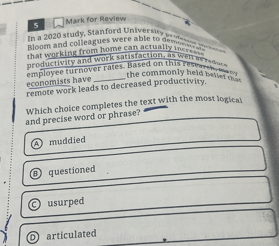 for Review
In a 2020 study, Stanford University professor Nicholas
Bloom and colleagues were able to demonstrate
that working from home can actually increase 
productivity and work satisfaction, as well as reduce
employee turnover rates. Based on this research, many
the commonly held belief that
economists have_
remote work leads to decreased productivity.
Which choice completes the text with the most logical
and precise word or phrase?
A muddied
B questioned
usurped
D) articulated