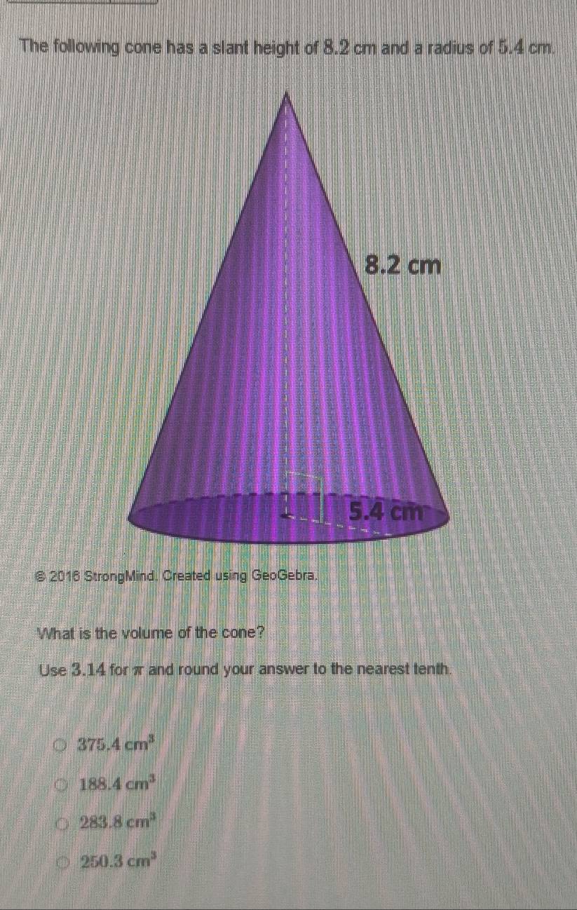 The following cone has a slant height of 8.2 cm and a radius of 5.4 cm
@ 2016 StrongMind. Created using GeoGebra.
What is the volume of the cone?
Use 3.14 forπ and round your answer to the nearest tenth
375.4cm^3
188.4cm^3
283.8cm^3
250.3cm^3