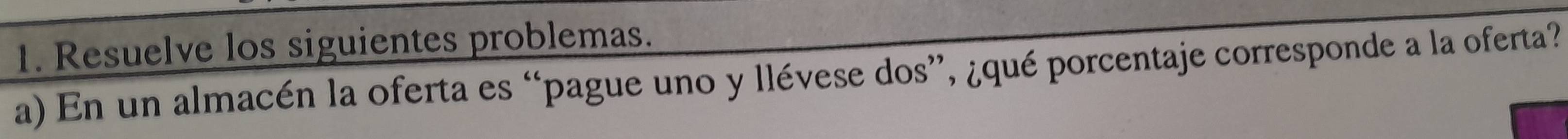 Resuelve los siguientes problemas. 
a) En un almacén la oferta es “pague uno y llévese dos”, ¿qué porcentaje corresponde a la oferta?