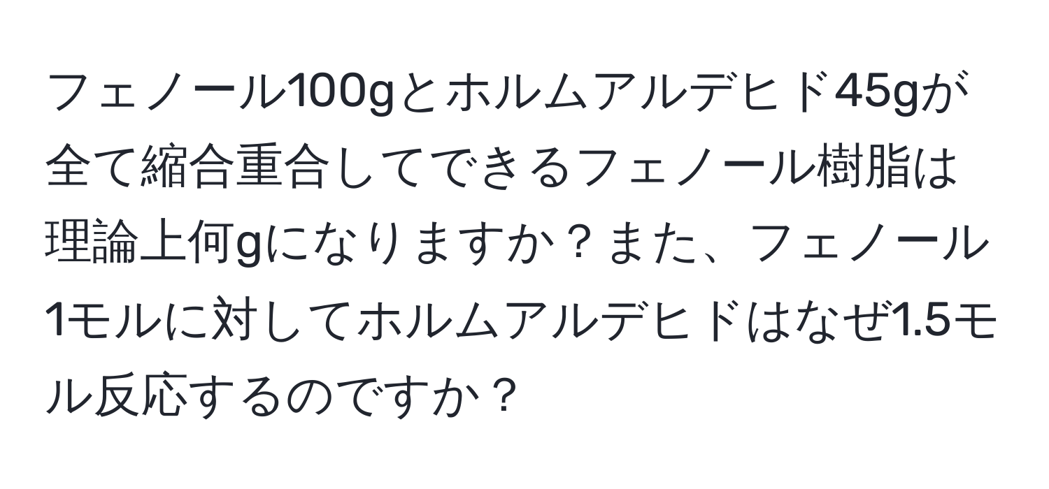 フェノール100gとホルムアルデヒド45gが全て縮合重合してできるフェノール樹脂は理論上何gになりますか？また、フェノール1モルに対してホルムアルデヒドはなぜ1.5モル反応するのですか？