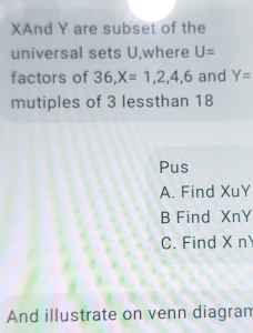 XAnd Y are subset of the
universal sets U,where U=
factors of 36, X=1,2,4,6 and Y=
mutiples of 3 lessthan 18
Pus
A. Find XuY
B Find XnY
C. Find X n
And illustrate on venn diagran