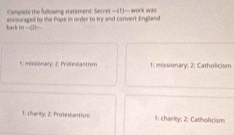 Complete the following statement: Secret (1)= work was
encouraged by the Pope in order to try and convert England
back 10=(2)
1: missionary; 2: Protestantism 1: missionary; 2: Catholicism
1: charity; 2: Protestantism 1: charity; 2: Catholicism