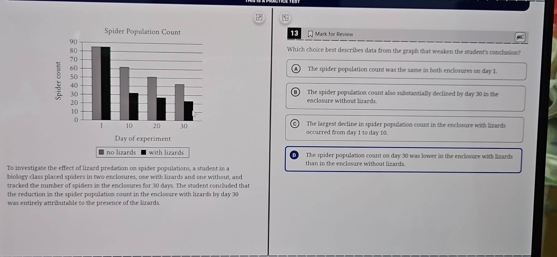 7
13 Mark for Review
Which choice best describes data from the graph that weaken the student's conclusion?
A The spider population count was the same in both enclosures on day 1.
The spider population count also substantially declined by day 30 in the
enclosure without lizards.
The largest decline in spider population count in the enclosure with lizards
occurred from day 1 to day 10.
no lizards with lizards The spider population count on day 30 was lower in the enclosure with lizards
than in the enclosure without lizards.
To investigate the effect of lizard predation on spider populations, a student in a
biology class placed spiders in two enclosures, one with lizards and one without, and
tracked the number of spiders in the enclosures for 30 days. The student concluded that
the reduction in the spider population count in the enclosure with lizards by day 30
was entirely attributable to the presence of the lizards.