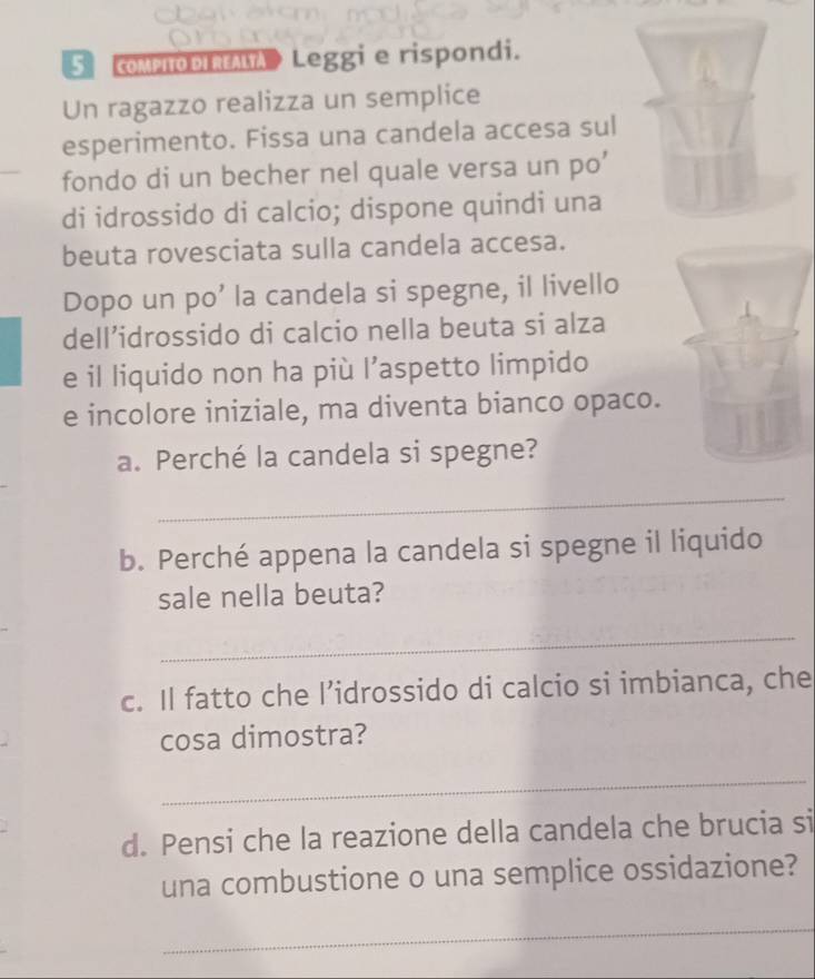 CoMPIODIRALTA Leggi e rispondi. 
Un ragazzo realizza un semplice 
esperimento. Fissa una candela accesa sul 
fondo di un becher nel quale versa un po’ 
di idrossido di calcio; dispone quindi una 
beuta rovesciata sulla candela accesa. 
Dopo un po’ la candela si spegne, il livello 
dell’idrossido di calcio nella beuta si alza 
e il liquido non ha più l’aspetto limpido 
e incolore iniziale, ma diventa bianco opaco. 
a. Perché la candela si spegne? 
_ 
b. Perché appena la candela si spegne il liquido 
sale nella beuta? 
_ 
c. Il fatto che l’idrossido di calcio si imbianca, che 
cosa dimostra? 
_ 
d. Pensi che la reazione della candela che brucia si 
una combustione o una semplice ossidazione? 
_